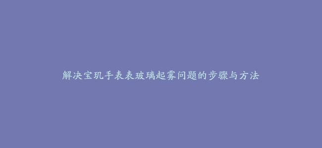 解决宝玑手表表玻璃起雾问题的步骤与方法