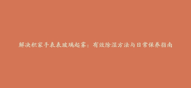 解决积家手表表玻璃起雾：有效除湿方法与日常保养指南