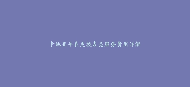 卡地亚手表更换表壳服务费用详解