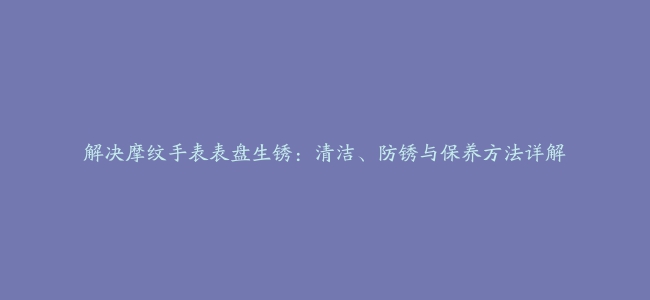 解决摩纹手表表盘生锈：清洁、防锈与保养方法详解