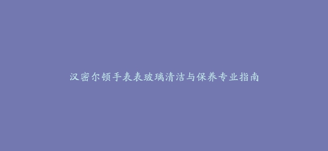 汉密尔顿手表表玻璃清洁与保养专业指南