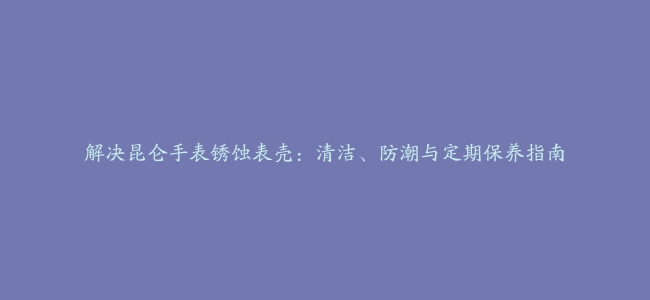 解决昆仑手表锈蚀表壳：清洁、防潮与定期保养指南