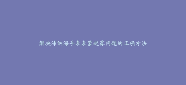 解决沛纳海手表表蒙起雾问题的正确方法