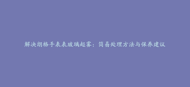 解决朗格手表表玻璃起雾：简易处理方法与保养建议