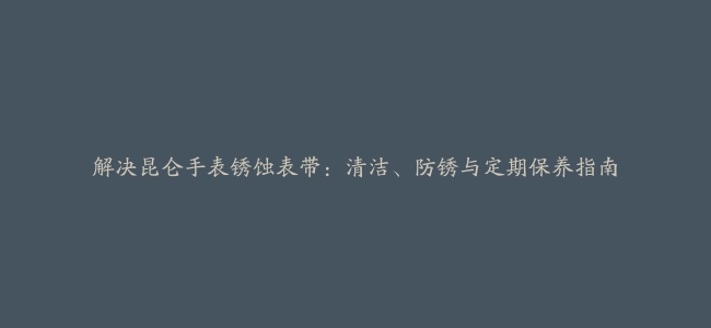 解决昆仑手表锈蚀表带：清洁、防锈与定期保养指南