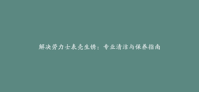 解决劳力士表壳生锈：专业清洁与保养指南