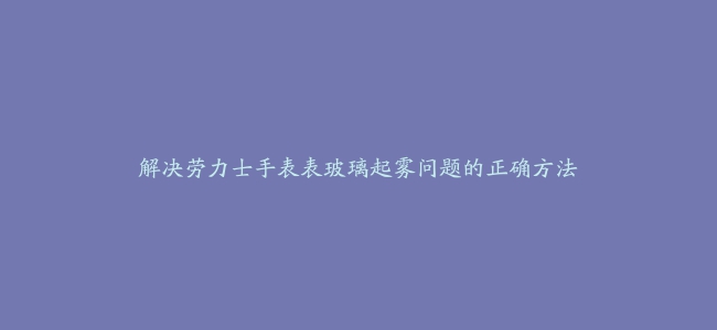 解决劳力士手表表玻璃起雾问题的正确方法