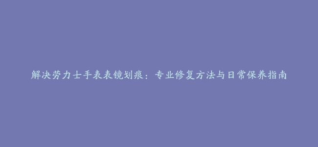 解决劳力士手表表镜划痕：专业修复方法与日常保养指南