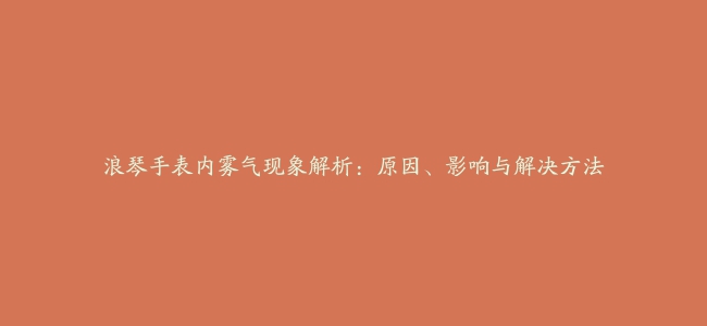 浪琴手表内雾气现象解析：原因、影响与解决方法