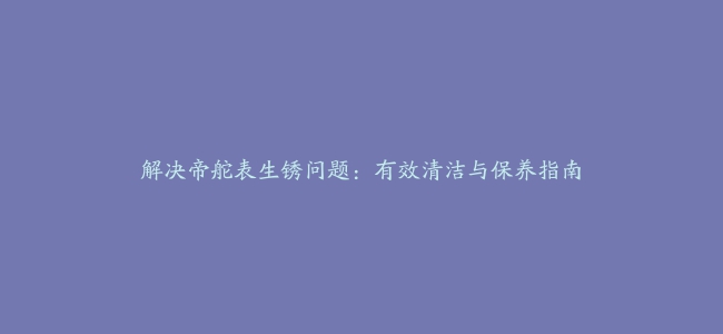 解决帝舵表生锈问题：有效清洁与保养指南