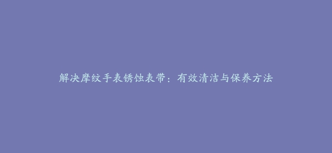 解决摩纹手表锈蚀表带：有效清洁与保养方法