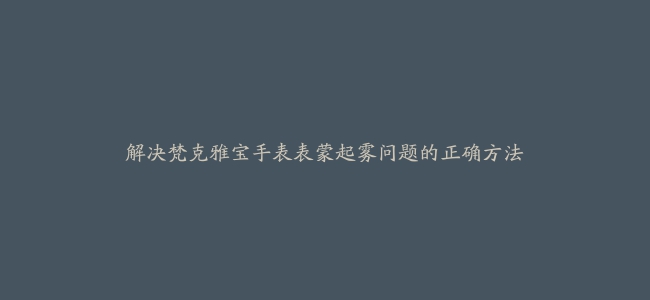 解决梵克雅宝手表表蒙起雾问题的正确方法