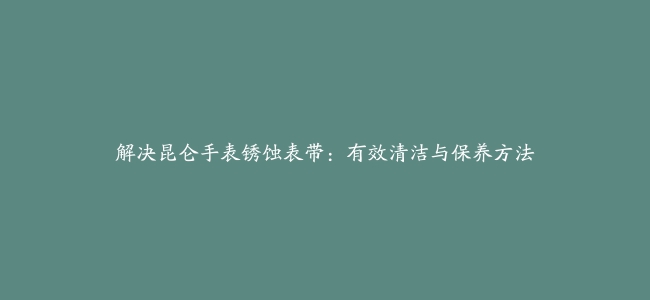 解决昆仑手表锈蚀表带：有效清洁与保养方法