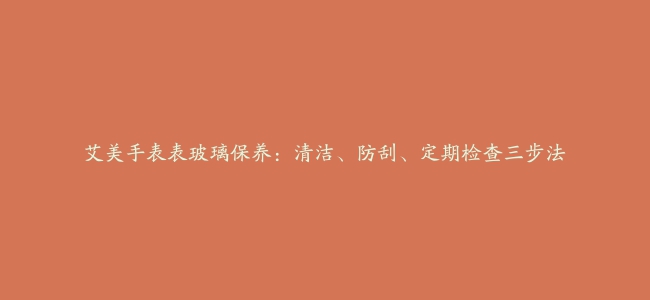 艾美手表表玻璃保养：清洁、防刮、定期检查三步法