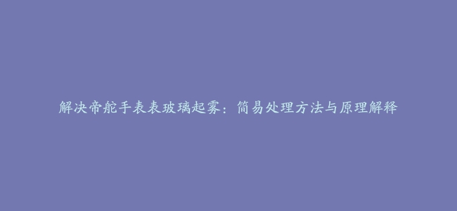 解决帝舵手表表玻璃起雾：简易处理方法与原理解释