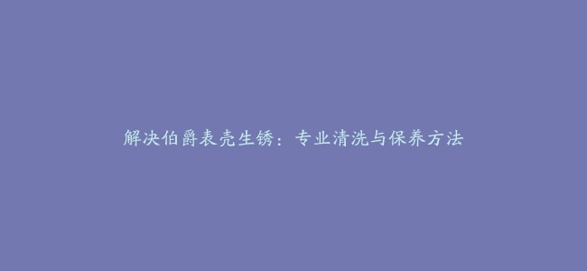 解决伯爵表壳生锈：专业清洗与保养方法