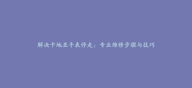 解决卡地亚手表停走：专业维修步骤与技巧