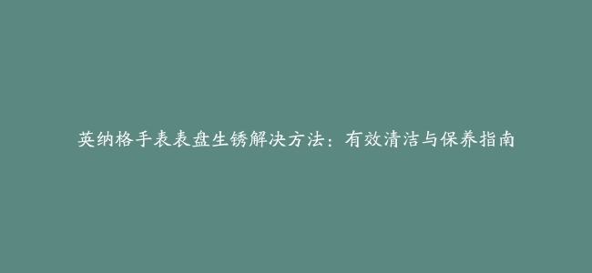 英纳格手表表盘生锈解决方法：有效清洁与保养指南