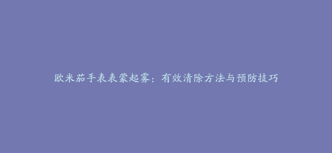 欧米茄手表表蒙起雾：有效清除方法与预防技巧