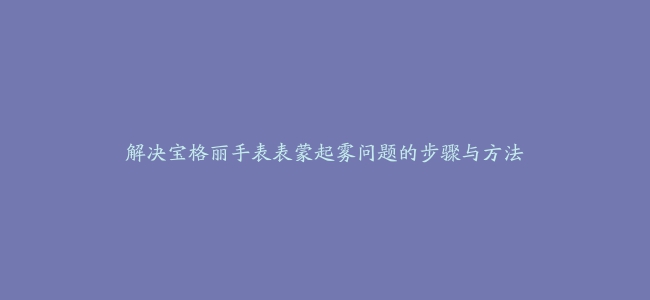 解决宝格丽手表表蒙起雾问题的步骤与方法