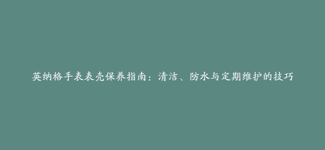 英纳格手表表壳保养指南：清洁、防水与定期维护的技巧