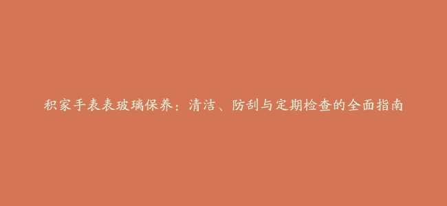 积家手表表玻璃保养：清洁、防刮与定期检查的全面指南