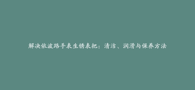 解决依波路手表生锈表把：清洁、润滑与保养方法