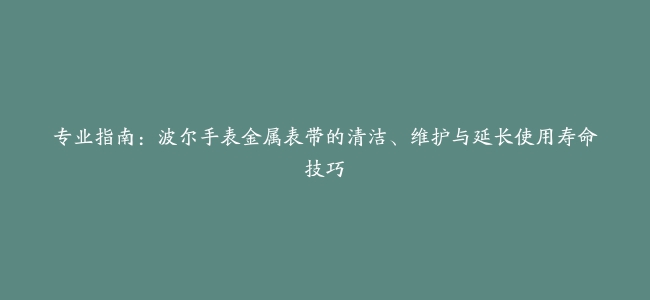 专业指南：波尔手表金属表带的清洁、维护与延长使用寿命技巧