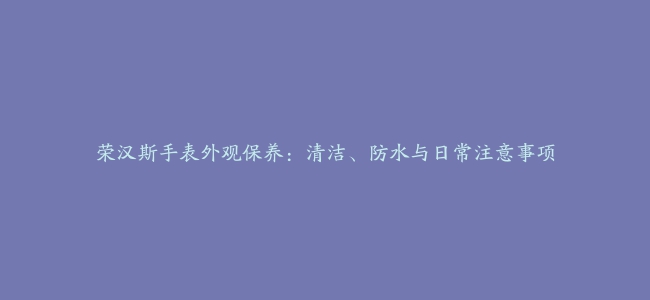 荣汉斯手表外观保养：清洁、防水与日常注意事项