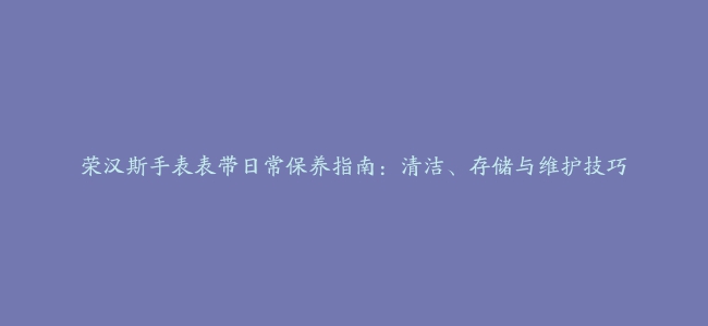 荣汉斯手表表带日常保养指南：清洁、存储与维护技巧