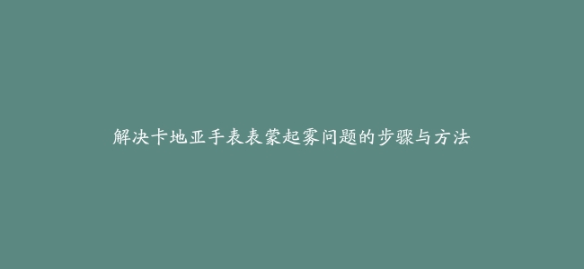 解决卡地亚手表表蒙起雾问题的步骤与方法