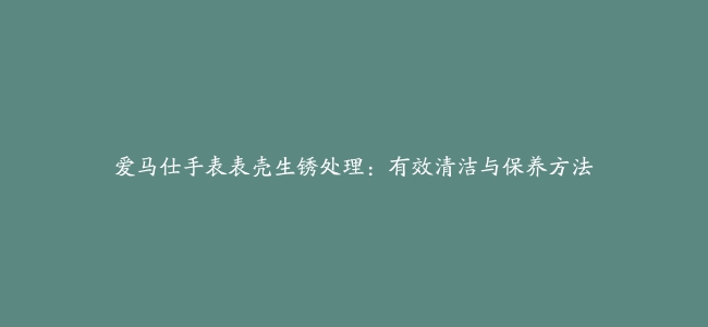 爱马仕手表表壳生锈处理：有效清洁与保养方法