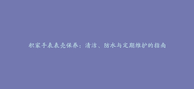 积家手表表壳保养：清洁、防水与定期维护的指南