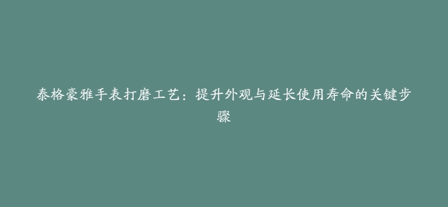 泰格豪雅手表打磨工艺：提升外观与延长使用寿命的关键步骤