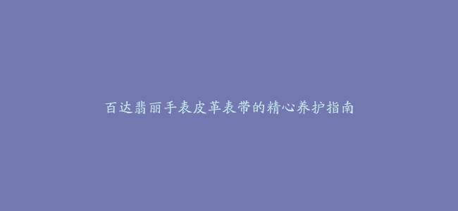 百达翡丽手表皮革表带的精心养护指南