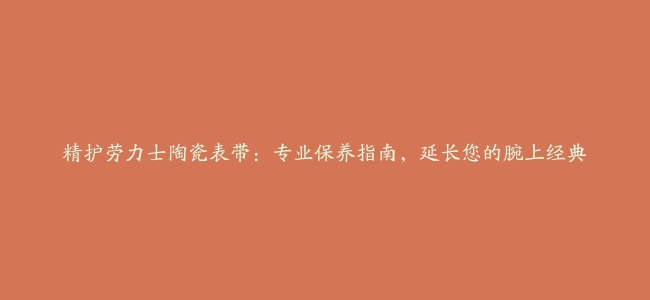 精护劳力士陶瓷表带：专业保养指南，延长您的腕上经典