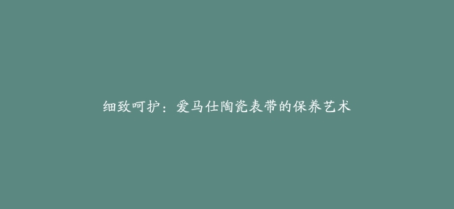 细致呵护：爱马仕陶瓷表带的保养艺术