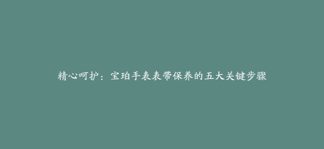 精心呵护：宝珀手表表带保养的五大关键步骤