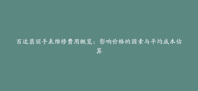 百达翡丽手表维修费用概览：影响价格的因素与平均成本估算