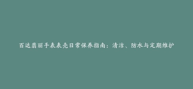 百达翡丽手表表壳日常保养指南：清洁、防水与定期维护