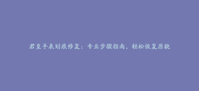 君皇手表划痕修复：专业步骤指南，轻松恢复原貌