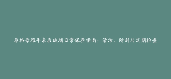 泰格豪雅手表表玻璃日常保养指南：清洁、防刮与定期检查