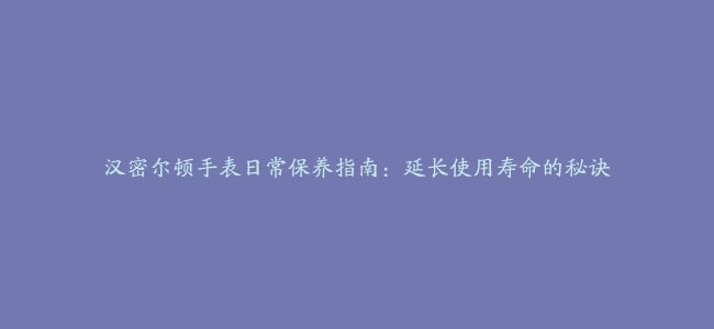 汉密尔顿手表日常保养指南：延长使用寿命的秘诀