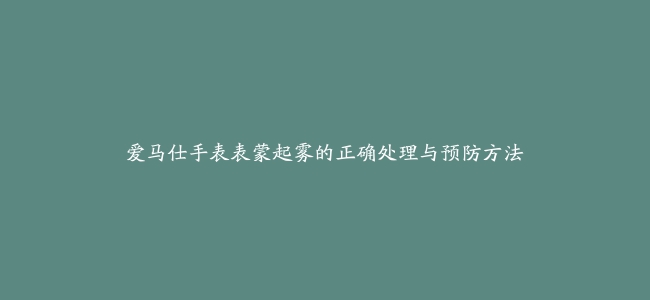 爱马仕手表表蒙起雾的正确处理与预防方法