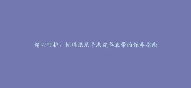 精心呵护：帕玛强尼手表皮革表带的保养指南