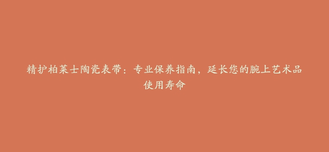 精护柏莱士陶瓷表带：专业保养指南，延长您的腕上艺术品使用寿命