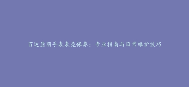 百达翡丽手表表壳保养：专业指南与日常维护技巧