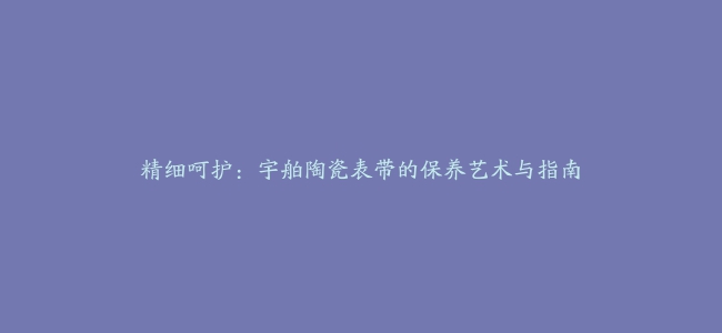 精细呵护：宇舶陶瓷表带的保养艺术与指南