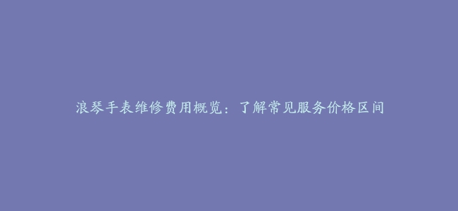 浪琴手表维修费用概览：了解常见服务价格区间